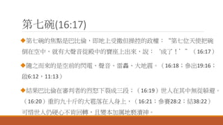 第七碗(16:17)
第七碗的焦點是巴比倫，即地上受撒但操控的政權：“第七位天使把碗
倒在空中，就有大聲音從殿中的寶座上出來，說：‘成了！’”（16:17）
隨之而來的是空前的閃電、聲音、雷轟、大地震。（16:18；參出19:16；
啟6:12，11:13）
結果巴比倫在審判者的烈怒下裂成三段；（16:19）世人在其中無從躲避。
（16:20）重約九十斤的大雹落在人身上，（16:21；參賽28:2；結38:22）
可惜世人仍硬心不肯回轉，且變本加厲地褻瀆神。
 