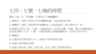 七印、七號、七碗的時間
關於三個“七”的理解，主要有以下幾種觀點：
1. 象徵性: 三個七分別有不同的屬靈意義；但此說無從印證。
2. 連續性: 三個七乃按照時序接續發生；但此說違反了啟示錄的合一性。
3. 重述性: 認為七印、七號、七碗是指同一系列的災難，約翰一連六次重複敘述；
但此說忽略了七印、七號、七碗的殺傷力是層層遞進的，內容也有所不同。
4. 漸進性:
a. 七號的內容等同第七印；七碗的內容等同第七號：
b. 每個七都更靠近末期：
c. 每個七都在前一個七之第六後，而且三個七是同時結束的：
 