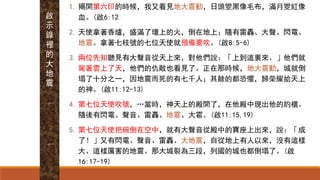 1. 揭開第六印的時候，我又看見地大震動，日頭變黑像毛布，滿月變紅像
血。(啟6:12)
2. 天使拿著香爐，盛滿了壇上的火，倒在地上；隨有雷轟、大聲、閃電、
地震。拿著七枝號的七位天使就預備要吹。(啟8:5-6)
3. 兩位先知聽見有大聲音從天上來，對他們說：「上到這裏來。」他們就
駕著雲上了天，他們的仇敵也看見了。正在那時候，地大震動，城就倒
塌了十分之一，因地震而死的有七千人；其餘的都恐懼，歸榮耀給天上
的神。(啟11:12-13)
4. 第七位天使吹號，…當時，神天上的殿開了，在他殿中現出他的約櫃。
隨後有閃電、聲音、雷轟、地震、大雹。(啟11:15,19)
5. 第七位天使把碗倒在空中，就有大聲音從殿中的寶座上出來，說：「成
了！」又有閃電、聲音、雷轟、大地震，自從地上有人以來，沒有這樣
大、這樣厲害的地震。那大城裂為三段，列國的城也都倒塌了。(啟
16:17-19)
啟
示
錄
裡
的
大
地
震
 