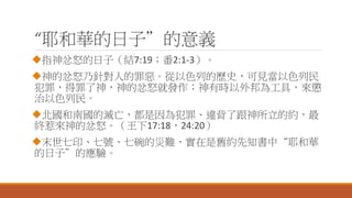 “耶和華的日子”的意義
指神忿怒的日子（結7:19；番2:1-3）。
神的忿怒乃針對人的罪惡。從以色列的歷史，可見當以色列民
犯罪，得罪了神，神的忿怒就發作；神有時以外邦為工具，來懲
治以色列民。
北國和南國的滅亡，都是因為犯罪、違背了跟神所立的約，最
終惹來神的忿怒。（王下17:18，24:20）
末世七印、七號、七碗的災難，實在是舊約先知書中“耶和華
的日子”的應驗。
 