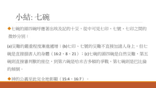 小結: 七碗
七碗的頭四碗呼應著出埃及記的十災，從中可見七印、七號、七印之間的
微妙分別：
(a)災難的嚴重程度漸進遞增；(b)七印、七號的災難不直接加諸人身上，但七
碗是直接損害人的身體（16:2、8、21）；(c)七碗的頭四碗是自然災難，第五
碗則直接審判獸的座位，到第六碗是哈米吉多頓的爭戰，第七碗則是巴比倫
的傾倒。
神的公義至此完全地彰顯（15:4，16:7）。
 
