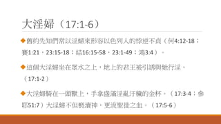 大淫婦（17:1-6）
舊約先知們常以淫婦來形容以色列人的悖逆不貞（何4:12-18；
賽1:21，23:15-18；結16:15-58，23:1-49；鴻3:4）。
這個大淫婦坐在眾水之上，地上的君王被引誘與她行淫。
（17:1-2）
大淫婦騎在一頭獸上，手拿盛滿淫亂汙穢的金杯。（17:3-4；參
耶51:7）大淫婦不但褻瀆神，更流聖徒之血。（17:5-6）
 