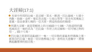 大淫婦(17:1)
 本章中所用的比喻，是淫婦、眾水、醉酒，巴比倫城，七頭十
角獸、妝飾、金杯、紫紅色衣服、七座山等等，皆含有其奧秘之
意義，是由拿著七碗的一位天使，將這些指給約翰看。
所謂大淫婦，就是管轄地上的大城(啟十七18)，乃指當時的羅
馬城而言，她的名為「巴比倫，作世上的淫婦和一切可憎之物的
母。」(啟十七5)。
巴比倫之原意即混亂(創十一9)，一切宗教的紊亂和拜偶像之事，
都來自巴比倫，她是一切宗教弊端之母，表明在大患難中，將要
興起離棄神的假宗教。
 