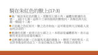 騎在朱紅色的獸上(17:3)
她「騎在朱紅色的獸上，那獸有七頭十角，遍體有褻瀆的名
號。」(啟十七3)，這與十三章所描寫的獸相同，其顏色與大紅
龍一樣(啟十二3)，
只是龍之色紅如火，獸之色亦如血，這可能是與大淫婦殺人流
血所沾染的。
褻瀆的名號，前者只在七頭之上，本節卻是遍體都有，表示這
獸性更是倍加惡毒而瘋狂。
這褻瀆的名號，已在羅馬充滿的偶像上，僭用了神的聖名，且
在許多教皇的名位上，亦妄自稱為主為神，與救主的聖名。
 