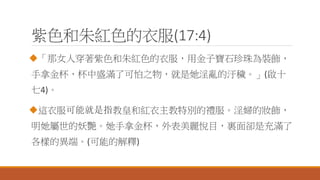 紫色和朱紅色的衣服(17:4)
「那女人穿著紫色和朱紅色的衣服，用金子寶石珍珠為裝飾，
手拿金杯，杯中盛滿了可怕之物，就是她淫亂的汙穢。」(啟十
七4)。
這衣服可能就是指教皇和紅衣主教特別的禮服。淫婦的妝飾，
明她屬世的妖艷。她手拿金杯，外表美麗悅目，裏面卻是充滿了
各樣的異端。(可能的解釋)
 