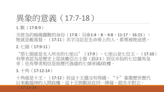 異象的意義（17:7-18）
1. 獸（17:8-9）
天使為約翰揭露獸的身份（17:8；另參1:4、8，4:8，11:17，16:15），
牠就是敵基督。（17:11）名字沒記在生命冊上的人，都要被牠迷惑。
2. 七頭（17:9-11）
“那七頭就是女人所坐的七座山”（17:9）。七座山是七位王。（17:10）
有學者認為是歷史上從該撒亞古士督（路2:1）到豆米仙的七位羅馬皇
帝；也有學者相信是指歷代強盛的七個帝國/政權。
3. 十角（17:12-14）
十角就是十王。（17:12）但這十王還沒有得國。“十”象徵歷世歷代
以來敵擋神的人間政權。這十王與獸站在同一陣線，跟羔羊對立。
（17:13-14）
 