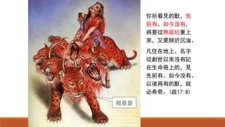 你所看見的獸，先
前有，如今沒有，
將要從無底坑裏上
來，又要歸於沉淪。
凡住在地上、名字
從創世以來沒有記
在生命冊上的，見
先前有、如今沒有、
以後再有的獸，就
必希奇。(啟17:8)
敵基督
 