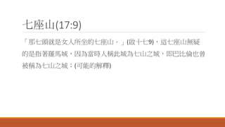 七座山(17:9)
「那七頭就是女人所坐的七座山。」(啟十七9)，這七座山無疑
的是指著羅馬城，因為當時人稱此城為七山之城，即巴比倫也曾
被稱為七山之城；(可能的解釋)
 