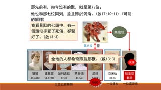 猶留
49-44BC
提庇留
14-37AD
加利古拉
37-41
革老丟
41-54
尼祿
54-68
豆米仙
81-96
第七位
五位已經傾倒 一位還在 一位還沒來666
死傷
敵基督
翻臉
全地的人都希奇跟從那獸。(啟13:3)
靈
無底坑
獸
我看見獸的七頭中，有一
個頭似乎受了死傷，卻醫
好了。(啟13:3)
第八位
那先前有，如今沒有的獸，就是第八位；
他也和那七位同列，並且歸於沉淪。(啟17:10-11) (可能
的解釋)
 