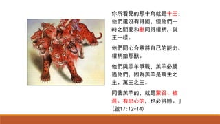 你所看見的那十角就是十王；
他們還沒有得國，但他們一
時之間要和獸同得權柄，與
王一樣。
他們同心合意將自己的能力、
權柄給那獸。
他們與羔羊爭戰，羔羊必勝
過他們，因為羔羊是萬主之
主、萬王之王。
同著羔羊的，就是蒙召、被
選、有忠心的，也必得勝。」
(啟17:12-14)
 