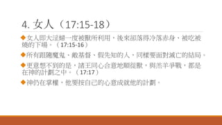 4. 女人（17:15-18）
女人即大淫婦一度被獸所利用，後來卻落得冷落赤身、被吃被
燒的下場。（17:15-16）
所有跟隨魔鬼、敵基督、假先知的人，同樣要面對滅亡的結局。
更意想不到的是，諸王同心合意地順從獸，與羔羊爭戰，都是
在神的計劃之中。（17:17）
神仍在掌權，他要按自己的心意成就他的計劃。
 