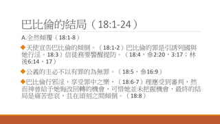 巴比倫的結局（18:1-24）
A.全然傾覆（18:1-8）
天使宣告巴比倫的傾倒。（18:1-2）巴比倫的罪是引誘列國與
她行淫。18:3）信徒務要警醒提防。（18:4，參2:20，3:17；林
後6:14、17）
公義的主必不以有罪的為無罪。（18:5，參16:9）
巴比倫行邪淫，享受罪中之樂，（18:6-7）理應受到審判，然
而神曾給予她悔改回轉的機會，可惜她並未把握機會，最終的結
局是痛苦悲哀，且在頃刻之間傾倒。（18:8）
 