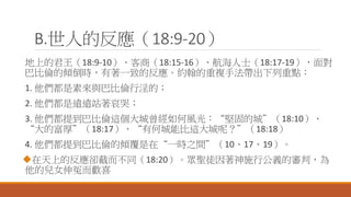 B.世人的反應（18:9-20）
地上的君王（18:9-10）、客商（18:15-16）、航海人士（18:17-19），面對
巴比倫的傾倒時，有著一致的反應。約翰的重複手法帶出下列重點：
1. 他們都是素來與巴比倫行淫的；
2. 他們都是遠遠站著哀哭；
3. 他們都提到巴比倫這個大城曾經如何風光：“堅固的城”（18:10）、
“大的富厚”（18:17）、“有何城能比這大城呢？”（18:18）
4. 他們都提到巴比倫的傾覆是在“一時之間”（10、17、19）。
在天上的反應卻截而不同（18:20）。眾聖徒因著神施行公義的審判，為
他的兒女伸冤而歡喜
 