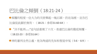 巴比倫之傾倒（18:21-24）
傾覆的程度一位大力的天使舉起一塊石頭，扔在海裡，宣告巴
比倫從此歸於無有。（18:21；參耶51:60-64）。
“決不能再……”這句話重複了六次，表達巴比倫的徹底傾覆。
（18:22-23；參耶51:64）
神的審判全然公義，他為殉道的先知和聖徒申冤（5:6，6:9）。
 