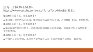 影片: (1:16:20-1:26:38)
https://www.youtube.com/watch?v=usTovIz6Hws&t=3321s
Q:第4碗降災下來，發生甚麼事?
A:生出從日頭來烤人的熱力。儘管有這些毀滅性的災禍，人卻褻瀆 上帝，拒絕悔改。
Q:第5碗降災下來，發生甚麼事?
A:第五碗倒在獸的座位上。這碗讓這獸的國陷入在黑暗裡，但跟從它的人仍然褻瀆 上
帝拒絕悔改。
Q:第6碗降災下來，發生甚麼事?
A:它讓伯拉大河變幹，為從東方來的諸王入侵 上帝的應許之地開出一條道路。
 