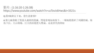 影片: (1:16:20-1:26:38)
https://www.youtube.com/watch?v=usTovIz6Hws&t=3321s
Q:第7碗降災下來，發生甚麼事?
A:第七碗發動了對惡人最終的毀滅。閃電雷鳴如雨落下。一場地震震碎了列國的城。海
島下沉。大山倒塌。巨大的冰雹把人壓扁。這是世代的終結
 