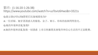 影片: (1:16:20-1:26:38)
https://www.youtube.com/watch?v=usTovIz6Hws&t=3321s
Q:啟示錄17章1到6節把巴比倫城描寫為?
A:一位淫婦。她穿著誘惑人的服裝，金子、寶石、珍珠的妝飾閃閃發光。
Q:她的外貌和淫亂象徵?
A:她的外貌和淫亂象徵一切誘惑 上帝百姓離開真實敬拜和信心生活的不正當歡樂。
 