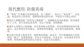 現代應用: 防備異端
“異端”在希臘文原來的意思，是“選取”，為自己“拿起來”。這是
說，他是照自己的意思，選擇他所接受的信仰，不接受不合他心意的。
現代人都聽說過“哲學為主義服務”，連邏輯也是為此服務，把理論當
作了工具，並不是想追求真理。先定下結論，再找根據。
還有人高舉自己的經驗，以代替神啟示的聖經。更有的謬講神給他什麼
啟示，是在聖經以外的啟示，要僭奪神的權威，並且要信徒跟從他，順服
他。
在現今的華人教會更有一個特殊的問題，就是有一些什麼權威的人把他
們的“帽子”也帶進教會，有些人不詢其端，不求其末，而承認甚至崇拜
他們，對他們所說所寫的完全接受，這是非常危險的。
 