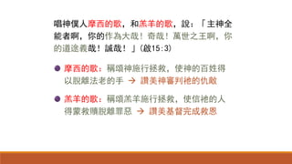 摩西的歌：稱頌神施行拯救，使神的百姓得
以脫離法老的手  讚美神審判祂的仇敵
羔羊的歌：稱頌羔羊施行拯救，使信祂的人
得蒙救贖脫離罪惡  讚美基督完成救恩
唱神僕人摩西的歌，和羔羊的歌，說：「主神全
能者啊，你的作為大哉！奇哉！萬世之王啊，你
的道途義哉！誠哉！」(啟15:3)
 