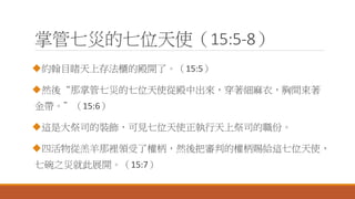 掌管七災的七位天使（15:5-8）
約翰目睹天上存法櫃的殿開了。（15:5）
然後“那掌管七災的七位天使從殿中出來，穿著細麻衣，胸間束著
金帶。”（15:6）
這是大祭司的裝飾，可見七位天使正執行天上祭司的職份。
四活物從羔羊那裡領受了權柄，然後把審判的權柄賜給這七位天使，
七碗之災就此展開。（15:7）
 