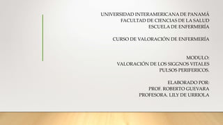 UNIVERSIDAD INTERAMERICANA DE PANAMÁ
FACULTAD DE CIENCIAS DE LA SALUD
ESCUELA DE ENFERMERÍA
CURSO DE VALORACIÓN DE ENFERMERÍA
MODULO:
VALORACIÓN DE LOS SIGGNOS VITALES
PULSOS PERIFERICOS.
ELABORADO POR:
PROF. ROBERTO GUEVARA
PROFESORA. LILY DE URRIOLA
 