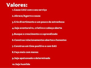 Valores:
1.Cause UAU com o seu serviço
2.Abrace/Agarre a causa
3.Crie divertimento e um pouco de estranheza
4.Seja aventureiro, criativo e cabeça aberta
5.Busque o crescimento e o aprendizado
6.Construa relacionamentos abertos e honestos
7.Construa um time positivo e com GAS
8.Faça mais com menos
9.Seja apaixonado e determinado
10.Seja humilde
 
