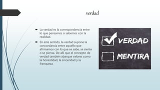 verdad
 La verdad es la correspondencia entre
lo que pensamos o sabemos con la
realidad.
 En este sentido, la verdad supone la
concordancia entre aquello que
afirmamos con lo que se sabe, se siente
o se piensa. De allí que el concepto de
verdad también abarque valores como
la honestidad, la sinceridad y la
franqueza.
 
