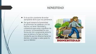 HONESTIDAD
 Es la acción constante de evitar
apropiarse de lo que nos pertenece.
 De igual manera la honestidad
es armonizar las palabras con los
hechos, es tener identidad y
coherencia para estar orgulloso de
sí mismo. La honestidad es una
forma de vivir congruente entre lo
que se piensa y lo que se hace,
conducta que se observa hacia los
demás y se exige a cada quien lo
que es debido.
 