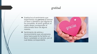 gratitud
 Gratitud es el sentimiento que
experimenta una persona al estimar
un favor o beneficio que alguien le
ha concedido. Al sentir gratitud, el
sujeto desea corresponder el
mencionado favor de alguna
manera.
 Sentimiento de estima y
reconocimiento que una persona
tiene hacia quien le ha hecho un
favor o prestado un servicio, por el
cual desea corresponderle.
 
