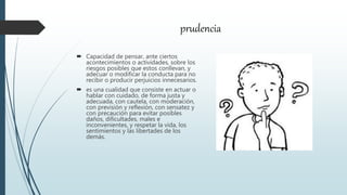 prudencia
 Capacidad de pensar, ante ciertos
acontecimientos o actividades, sobre los
riesgos posibles que estos conllevan, y
adecuar o modificar la conducta para no
recibir o producir perjuicios innecesarios.
 es una cualidad que consiste en actuar o
hablar con cuidado, de forma justa y
adecuada, con cautela, con moderación,
con previsión y reflexión, con sensatez y
con precaución para evitar posibles
daños, dificultades, males e
inconvenientes, y respetar la vida, los
sentimientos y las libertades de los
demás.
 