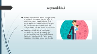 responsabilidad
 es el cumplimiento de las obligaciones
o cuidado al hacer o decidir algo, o
bien una forma de responder que
implica el claro conocimiento de que
los resultados de cumplir o no las
obligaciones, recaen sobre uno mismo.
 La responsabilidad se puede ver
como la conciencia acerca de las
consecuencias que tiene todo lo que
hacemos o dejamos de hacer sobre
nosotros mismos o sobre los demás.
 