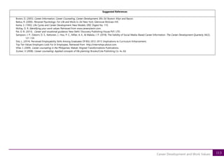 113
Career Development and Work Values
Suggested References
Brown, D. (2003). Career Information, Career Counseling, Career Development, 89th Ed. Boston: Allyn and Bacon.
Baltus, R. (2000). Personal Psychology: For Life and Work,5th Ed. New York: Glenncoe McGraw-Hill.
Kerka, S. (1992). Life Cycles and Career Development: New Models. ERIC Digest No. 119.
McKay, D. R. Identifying your work values. Retrieved from www.careerplanin.com.
Pal, O. B. (2013). Career and vocational guidance. New Delhi: Discovery Publishing House PVT, LTD.
Sampson, J. P., Osborn, D. S., Kettunen, J., Hou, P. C., Miller, A. K., & Makela, J. P. (2018). The Validity of Social Media–Based Career Information. The Career Development Quarterly, 66(2),
121-134.
Sito, L. (2014). Perceived Employability Skills Among Graduates Of BSU 2012-2013: Implications to Curriculum Enhancement.
Top Ten Values Employers Look For In Employees. Retrieved from http://internships.about.com.
Villar, I. (2009). Career counseling in the Philippines. Makati: Aligned Transformations Publications.
Zunker, V (2008). Career counseling: Applied concepts of life planning. Brooks/Cole Publishing Co. 4th Ed.
 