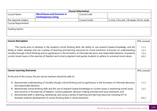 159
Moral Issues and Concerns in Contemporary Living
Course Information
Course Name Moral Issues and Concerns in
Contemporary Living
Course Code
Pre-requisite Subject Course Credit 3 units, 3 hrs./wk. (18 weeks, 54 hrs. total)
Course Requirements
Grading System
Course Description
The course aims to develop in the students critical thinking skills, the ability to use research-based knowledge, and the
ability to select, develop and use a variety of teaching and learning resources for moral resolution. It focuses on understanding
morality through critical thinking and its significance in the formation of informed decisions and responsible behavior. It presents
current moral issues in the exercise of freedom and correct judgment and guides students to adhere to universal moral values.
BTIs covered
1.1.1
1.2.1
1.5.1
4.5.1
Course Learning Outcomes
At the end of the course, the pre-service teachers should be able to:
A. demonstrate understanding of morality though critical thinking and its significance in the formation of informed decisions
and responsible behavior;
B. demonstrate critical thinking skills and the use of research-based knowledge on current issues in examining moral issues
and concerns in the exercise of freedom, correct judgment, decision-making activities and issue resolution; and
C. demonstrate skills in selecting, developing, and using a variety of teaching and learning resources including ICT to
facilitate students development of critical thinking skills in moral resolution.
BTIs covered
1.1.1
1.2.1
4.5.1
 