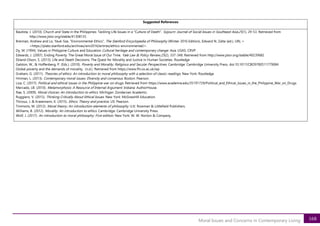 168
Moral Issues and Concerns in Contemporary Living
Suggested References
Bautista, J. (2010). Church and State in the Philippines: Tackling Life Issues in a "Culture of Death". Sojourn: Journal of Social Issues in Southeast Asia,25(1), 29-53. Retrieved from
http://www.jstor.org/stable/41308135
Brennan, Andrew and Lo, Yeuk-Sze, "Environmental Ethics", The Stanford Encyclopedia of Philosophy (Winter 2016 Edition), Edward N. Zalta (ed.), URL =
<https://plato.stanford.edu/archives/win2016/entries/ethics-environmental/>.
Dy, M. (1994). Values in Philippine Culture and Education Cultural heritage and contemporary change: Asia. USAS: CRVP
Edwards, J. (2007). Ending Poverty: The Great Moral Issue of Our Time. Yale Law & Policy Review,25(2), 337-348. Retrieved from http://www.jstor.org/stable/40239682
Ekland-Olson, S. (2013). Life and Death Decisions: The Quest for Morality and Justice in Human Societies. Routledge
Galston, W., & Hoffenberg, P. (Eds.). (2010). Poverty and Morality: Religious and Secular Perspectives. Cambridge: Cambridge University Press. doi:10.1017/CBO9780511779084
Global poverty and the demands of morality. (n.d.). Retrieved from https://www.fhi.ox.ac.uk/wp
Graham, G. (2011). Theories of ethics: An introduction to moral philosophy with a selection of classic readings. New York: Routledge
Hinman, L. (2013). Contemporary moral issues: Diversity and consensus. Boston: Pearson.
Liza, C. (2017). Political and ethical issues in the Philippine war on drugs. Retrieved from https://www.academia.edu/35191739/Political_and_Ethical_issues_in_the_Philippine_War_on_Drugs
Mercado, LB. (2010). Metamorphosis: A Resource of Internal Argument. Indiana: AuthorHouse.
Rae, S. (2009). Moral choices: An introduction to ethics. Michigan: Zondervan Academic.
Ruggiero, V. (2015). Thinking Critically About Ethical Issues. New York: McGrawHill Education.
Thiroux, J. & Krasemann, K. (2015). Ethics: Theory and practice. US: Pearson.
Timmons, M. (2012). Moral theory: An introduction elements of philosophy. U.K: Rowman & Littlefield Publishers.
Williams, B. (2012). Morality: An introduction to ethics. Cambridge: Cambridge University Press.
Wolf, J. (2017). An introduction to moral philosophy: First edition. New York: W. W. Norton & Company.
 