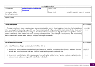 170
Introduction to Guidance and Counseling
Course Information
Course Name Introduction to Guidance and
Counseling
Course Code
Pre-requisite Subject Course Credit 3 units, 3 hrs./wk. (18 weeks, 54 hrs. total)
Course Requirements
Grading System
Course Description
This is an introductory course in guidance and counseling designed to give the students a general overview of school guidance
in the secondary level to develop responsible and effective individuals. It will provide sufficient orientation for the students to
demonstrate research-based content knowledge on the nature, methods, and techniques of guidance, the basic guidance services,
and the qualifications, roles, and functions of the various guidance personnel. It also highlights basic facilitating skills in counseling
that suit the learners’ gender, needs, strengths, interests and unique experiences.
BTIs covered
1.1.1; 1.2.1
3.1.1
Course Learning Outcomes
At the end of the course, the pre-service teachers should be able to:
A. demonstrate research-based content knowledge on the nature, methods, and techniques of guidance, the basic guidance
services, and the qualifications, roles, and functions of the various guidance personnel; and
B. demonstrate basic facilitating skills in guidance and counselling that suit the learners’ gender, needs, strengths, interests,
and experiences to become responsible and effective individuals.
BTIs covered
1.1.1; 1.2.1
3.1.1
 