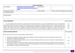 186
Development of Values Education Instructional Materials and Assessment Tools
Course Information
Course Name Development of Values Education
Instructional Materials and Assessment
Tools
Course Code
Pre-requisite Subject Course Credit 3 units, 3 hrs./wk. (18 weeks, 54 hrs. total)
Course Requirements
Grading System
Course Description
This course prepares the students for on-site teaching. The students will carry out curriculum development tasks such as preparation,
pilot-testing, analysis, and revision of student-made modules, teacher-made guides, and relevant assessment tools. Students are required to
prepare instructional materials and to integrate context-appropriate technology for competency-based lessons in Values Education; and
design, select, organize, and utilize traditional and authentic assessment tools and strategies for diagnostic, formative, and summative
assessment in Values Education as a result of their understanding of the role of assessment data as feedback in teaching learning practices.
BTIs covered
1.1.1
4.5.1
5.1.1
5.5.1
Course Learning Outcomes
At the end of the course, the pre-service teachers should be able to:
A. demonstrate knowledge in preparing, pilot-testing, analyzing, and revising student-made instructional materials, teacher-made
guidelines, and relevant assessment tools;
B. show skills in the selection, development, and use of a variety of teaching and learning resources, including ICT, to address learning
goals in Values Education; and
C. demonstrate competence in designing, selecting, organizing, and utilizing traditional and authentic assessment tools and strategies
for diagnostic, formative, and summative assessment in Values Education as a result of their understanding of the role of assessment
data as feedback in teaching and learning practices.
BTIs covered
1.1.1
4.5.1
5.1.1
 