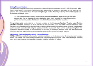 7
Linking Theory to Practice
The developed prototype syllabi do not only respond to the curricular requirements of the PPST and CHED's PSGs. A key
feature of the syllabi is the inclusion of activities that give opportunities for pre-service teachers to put their learnings into
practice. This supports international studies on linking theory to practice. According to Darling-Hammond (George Lucas
Educational Foundation, 2001):
"It's hard to learn theoretical ideas in isolation, try to remember them for two years until you get to student
teaching, and then all of sudden be put in a situation where you're supposed to implement something
you've never seen in practice. That doesn't work. That's the old model of teacher education."
The prototype syllabi were anchored on the core principles of the Pre-service Teachers' Practice-based Training
(PSTePT) framework, developed by RCTQ, with TEC as lead, and select COEs and CODs in teacher education. In this
framework, practice-based teacher education training is described as experiential, developmental, formative, integrative and
system-based. It is an attempt to integrate practicum into the course work of pre-service teachers starting from their
professional education courses, by recommending the inclusion of experiential activities in the field like observations,
interviews, and other opportunities to demonstrate their understanding of theories to actual practice.
Partnerships Towards Quality Pre-service Teacher Education
RCTQ and TEC partnered with select teacher education institutions on the development of 10 compendiums of prototype
syllabi. Two to three TEIs collaboratively worked on one compendium/priority program. Three to four writers per institution
were sent to attend a series of writeshops, reviews and validation to finalize the outputs.
7
 