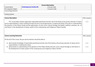 83
Contemporary Family Life
Course Information
Course Name Contemporary Family Life Course Code
Pre-requisite Subject Course Credit
Course Requirements
Grading System
Course Description
This course helps students appreciate responsible parenthood and the role of the family as the primary educator of values
and its responsibilities in nation-building through the lens of social approaches in studying the family. It focuses on understanding
the dynamics of the Filipino family and the appreciation of one’s socio-cultural heritage and beliefs, traditions, practices, etc., as
vital factors in the development of values-system of the contemporary and indigenous Filipino families.
BTIs covered
1.1.1
Course Learning Outcomes
At the end of the course, the pre-service teachers should be able to:
A. demonstrate knowledge of responsible parenthood and the role of the family as the primary educator of values and its
responsibilities in building the nation;
B. demonstrate an understanding of the dynamics of the Filipino family and one’s socio-cultural heritage as vital factors in
the development of values-system of the contemporary and indigenous Filipino families
BTIs covered
1.1.1
1.1.1
 