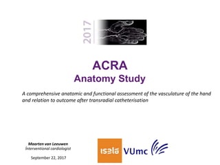 ACRA
Anatomy Study
Maarten van Leeuwen
Ínterventional cardiologist
September 22, 2017
A comprehensive anatomic and functional assessment of the vasculature of the hand
and relation to outcome after transradial catheterisation
 