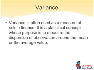 Variance

• Variance is often used as a measure of
  risk in finance. It is a statistical concept
  whose purpose is to measure the
  dispersion of observation around the mean
  or the average value.




                                          LEARNING
                                          Made Simple
 