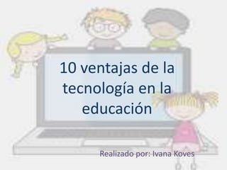 10 ventajas de la 
tecnología en la 
educación 
Realizado por: Ivana Koves 
 