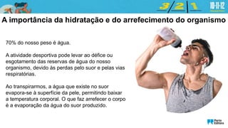 70% do nosso peso é água.
A atividade desportiva pode levar ao défice ou
esgotamento das reservas de água do nosso
organismo, devido às perdas pelo suor e pelas vias
respiratórias.
Ao transpirarmos, a água que existe no suor
evapora-se à superfície da pele, permitindo baixar
a temperatura corporal. O que faz arrefecer o corpo
é a evaporação da água do suor produzido.
A importância da hidratação e do arrefecimento do organismo
 