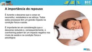É durante o descanso que o corpo se
reconstitui, restabelece e se reforça. Todos
estes processos têm um grande impacto na
condição física e saúde.
É importante ter em consideração que o
descanso reduzido e, consequentemente, o
overtraining podem ter um impacto negativo nos
níveis de saúde e na condição física e
psicológica
A importância do repouso
 
