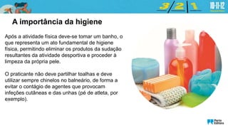 Após a atividade física deve-se tomar um banho, o
que representa um ato fundamental de higiene
física, permitindo eliminar os produtos da sudação
resultantes da atividade desportiva e proceder à
limpeza da própria pele.
O praticante não deve partilhar toalhas e deve
utilizar sempre chinelos no balneário, de forma a
evitar o contágio de agentes que provocam
infeções cutâneas e das unhas (pé de atleta, por
exemplo).
A importância da higiene
 