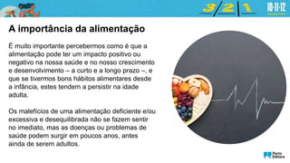 A importância da alimentação
É muito importante percebermos como é que a
alimentação pode ter um impacto positivo ou
negativo na nossa saúde e no nosso crescimento
e desenvolvimento – a curto e a longo prazo –, e
que se tivermos bons hábitos alimentares desde
a infância, estes tendem a persistir na idade
adulta.
Os malefícios de uma alimentação deficiente e/ou
excessiva e desequilibrada não se fazem sentir
no imediato, mas as doenças ou problemas de
saúde podem surgir em poucos anos, antes
ainda de serem adultos.
 