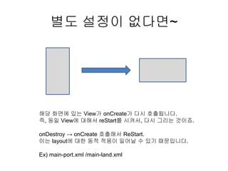 별도 설정이 없다면~
해당 화면에 있는 View가 onCreate가 다시 호출됩니다.
즉, 동일 View에 대해서 reStart를 시켜서, 다시 그리는 것이죠.
onDestroy → onCreate 호출해서 ReStart.
이는 layout에 대한 동적 적용이 일어날 수 있기 때문입니다.
Ex) main-port.xml /main-land.xml
 