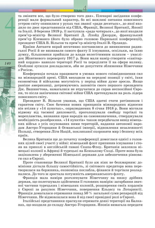 140 
та змінити все, що було створено того дня». Пленарні засідання конфе- 
ренції мали формальний характер, бо всі важливі питання повоєнного 
устрою світу опинилися у руках так званої «ради десятьох», до якої вхо- 
дило по двоє представників від США, Франції, Великої Британії, Японії 
та Італії. З березня 1919 р. її заступила «рада чоти рьох», до якої входили 
прем’єр-міністр Великої Британії Д. Ллойд Джордж, французь кий 
прем’єр Клемансо (його було обрано головою Па ризької конференції), 
президент США В. Вільсон та прем’єр-міністр Італії В. Орландо. 
Країни Антанти вкрай негативно поставилися до виникнення радян- 
ської Росії й не визнавали самого факту її існування, оскільки, на їхню 
думку, більшовики прийшли до влади нелегітимним шляхом – унаслі- 
док Жовтневого перевороту 1917 р. Вони мали на мір створити «санітар- 
ний кордон» навколо території Росії та переділити її на сфери впливу. 
Особливі зусилля докла далися, аби не допустити зближення Німеччини 
з Росією. 
Конференція почала працювати в умовах нового спів відношення сил 
на міжнародній арені. США виходили на передові позиції у світі, їхня 
економічна й військова могут ність у період війни дуже зросла. Якщо 
раніше американці, дотримуючись заповітів свого першого президента 
Дж. Вашингтона, намагалися не втручатися до справ неспокій ної Євро- 
пи, то після закінчення світової війни США пре тендували на роль лідера 
повоєнного світу. 
Президент В. Вільсон уважав, що США здатні стати рятівником і 
гарантом світу. Своє бачення нових принци пів міжнародних відносин 
він втілив у «14 пунктах», опри люднених 8 січня 1918 р. Вони містили 
відмову від таємної дипломатії, проголошували свободу торгівлі та 
мореплав ства, визнання прав народів на самовизначення, стверджу вали 
необхідність роззброєння. «14 пунктів» також передбачали вивід німець- 
ких військ з усіх окупованих ними територій, надання автономії наро- 
дам Австро-Угорщини й Османської імперії, відновлення незалежності 
Польщі, створення Ліги Націй, покликаної охороняти мир і безпеку всіх 
країн. 
Велика Британія ще до початку конференції домоглася однієї з голов- 
них цілей своєї участі у війні: німецький флот припинив існування і сто- 
яв на приколі в англійській гавані Скапа-Флоу. Британія захопила ні- 
мецькі ко лонії в Африці й турецькі на Близькому Сході. Проте вона була 
зацікавлена у збереженні Німецької держави для забезпечення рівнова- 
ги сил в Європі. 
Проте становище Великої Британії було аж ніяк не без хмарним: до- 
мініони дістали більшу самостійність, зі світо вого кредитора вона пере- 
творилася на боржника, еконо міка послабла, фінанси й торгівля розлад- 
налися. До того ж зростала потужність аме рикан ського флоту. 
Франція мала наміри розчленувати Німеччину на низку дрібних 
держав, що полегшувало здійснення її головних намірів: загарбання знач- 
ної частини турецьких і німецьких колоній, розширення своїх кордонів 
у Європі за рахунок Німеччини, повернення Ельзасу та Лотарингії. 
Франція домагалася отримання понад 50 % загальної суми репара цій від 
Німеччини. Не відмовлялася вона й від своєї про відної ролі в Європі. 
Італійські представники прагнули отримати деякі тери торії на Балка- 
нах, що входили до складу Австро-Угорщи ни. Японія вимагала передати 
 