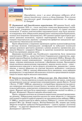 56 
Італія 
Пригадайте, коли і за яких обставин відбулось об’єд- 
нання італійських земель у єдину державу. Хто очолив 
італійський уряд: демократи-мадзіністи чи ліберали 
К. Кавура? 
§8 
Державний лад Італійського королівства. Об’єднання Італії, здій- 
1 
снене в середині ХІХ ст., стало могутнім стимулом формування італій- 
ської нації, утворення єдиного національного ринку та єдиної системи 
економіки. У межах конституційно-парламентського ладу було досягну- 
то компромісу між ліберальним дворянством і національною буржуазією, 
позиції якої невпинно зміцнювались. Об’єднання країни прискорило роз- 
виток ринкової економіки, сприяло перетворенню Італії з аграрної у 
аграрно-індустріальну державу з розвинутою фабрично-заводською про- 
мисловістю і банківською системою. 
Проте збереження у південних провінціях країни залишків феодалізму 
у вигляді великих поміщицьких латифундій та кабальної селянської 
оренди зумовило зростаючу різницю у рівнях розвитку промислово роз- 
винутої Півночі і аграрного Півдня та хронічне економічне відставання 
Італії від провідних держав світу. 
Державно-політичний лад Італійського королівства було визначено 
конституцією 1861 р., якою став Статут Сардинського королівства, даро- 
ваний королем Карлом Альбертом ще у час революції 1848 р. Монарх збе- 
рігав широкі владні повноваження – визначав склад і політичний курс 
уряду, керував зовнішньою політикою і збройними силами. Законодавча 
влада належала двопалатному парламенту, верхня палата якого – сенат – 
призначалася королем із числа вищого духовенства, дворянства і чинов- 
ництва, а нижча обиралась на підставі високого майнового і освітнього 
цензу. Лише у 1882 р. цензові обмеження було зменшено, коло виборців 
розширилось і в парламенті збільшилась кількість представників підпри- 
ємців та інших верств міського населення. 
Італія на початку ХХ ст. «Ліберальна ера» Дж. Джолітті. Напри- 
2 
кінці ХІХ ст. Італія пережила складну внутріполітичну кризу, зумовлену 
авторитарним курсом і репресіями консервативних урядів Кріспі, Рудіні 
і Пеллу. У 1897–1898 рр. дорожнеча і гострий брак продовольства внаслі- 
док неврожаю викликали голодні бунти у великих містах країни. Страй- 
кували робітники, домагаючись підвищення зарплати і поліпшення умов 
праці. Народні виступи було придушено з допомогою поліції та військ, у 
Мілані, Флоренції і Неаполі введено облоговий стан. 
Проте, кривава політика не зупинила наростання опозиції репресивно- 
му режиму. Ліберальним партіям вдалося не лише зберегти, а і зміцнити 
свої позиції в країні й здобути перемогу на парламентських виборах 1900 р. 
У 1900 р. анархістами було вбито короля Умберто І, з яким пов’язували 
репресії 90-х рр. Новий король, Віктор-Еммануїл ІІІ, заявив про намір 
зберегти історичні здобутки Рисорджименто – єдність країни і політичні 
свободи – та доручив сформувати уряд лідерам конституційної опозиції 
Дзанарделлі і Джолітті. 
 