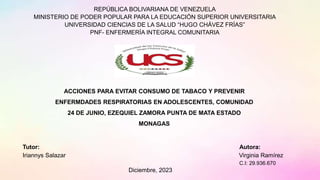 REPÚBLICA BOLIVARIANA DE VENEZUELA
MINISTERIO DE PODER POPULAR PARA LA EDUCACIÓN SUPERIOR UNIVERSITARIA
UNIVERSIDAD CIENCIAS DE LA SALUD “HUGO CHÁVEZ FRÍAS”
PNF- ENFERMERÍA INTEGRAL COMUNITARIA
ACCIONES PARA EVITAR CONSUMO DE TABACO Y PREVENIR
ENFERMDADES RESPIRATORIAS EN ADOLESCENTES, COMUNIDAD
24 DE JUNIO, EZEQUIEL ZAMORA PUNTA DE MATA ESTADO
MONAGAS
Tutor: Autora:
Iriannys Salazar Virginia Ramírez
C.I: 29.936.670
Diciembre, 2023
 
