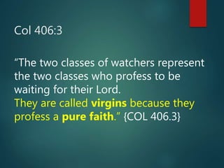 Col 406:3
“The two classes of watchers represent
the two classes who profess to be
waiting for their Lord.
They are called virgins because they
profess a pure faith.” {COL 406.3}
 